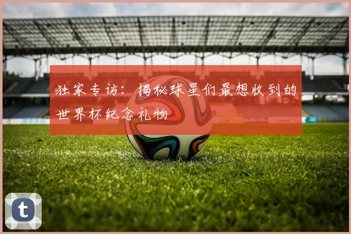 独家专访：揭秘球星们最想收到的世界杯纪念礼物