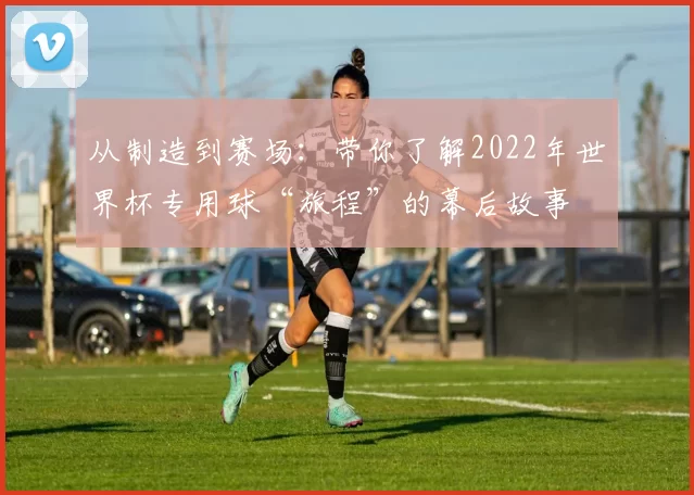从制造到赛场：带你了解2022年世界杯专用球“旅程”的幕后故事