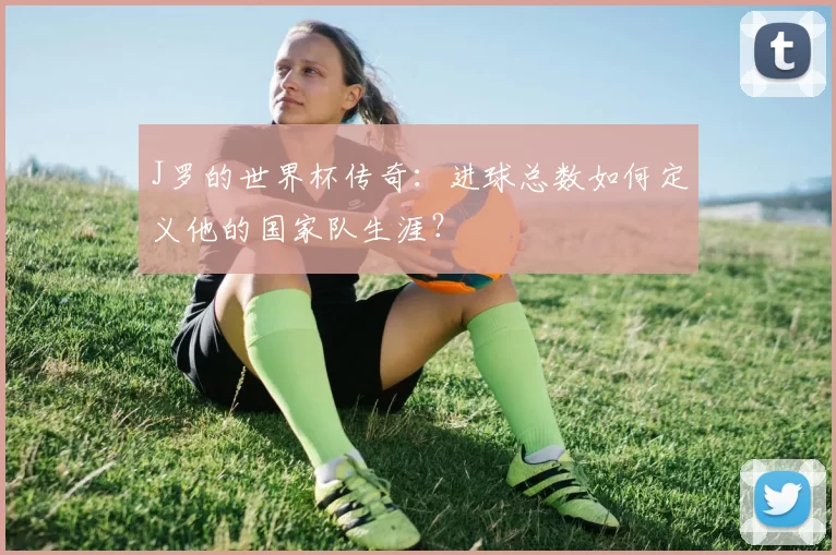 J罗的世界杯传奇:进球总数如何定义他的国家队生涯?
