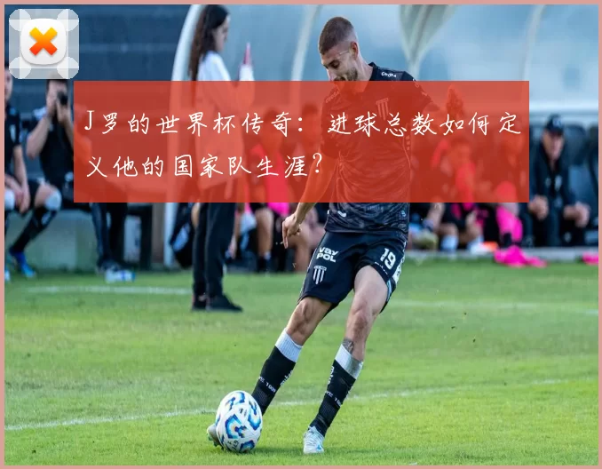 J罗的世界杯传奇：进球总数如何定义他的国家队生涯？