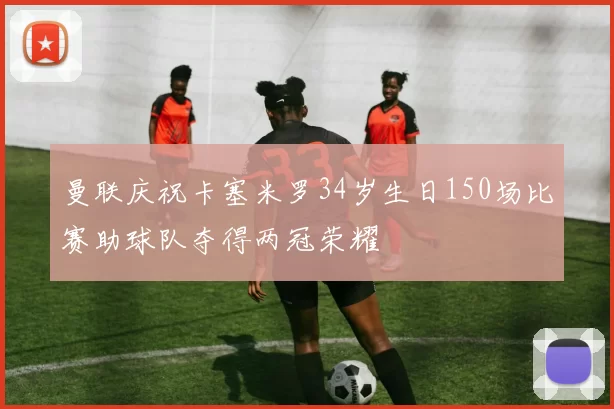 曼联庆祝卡塞米罗34岁生日150场比赛助球队夺得两冠荣耀