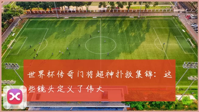 世界杯传奇门将超神扑救集锦:这些镜头定义了伟大