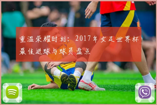 重温荣耀时刻:2017年女足世界杯最佳进球与球员盘点
