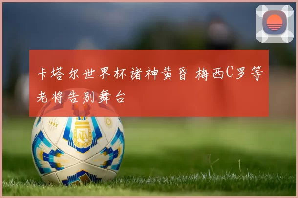 卡塔尔世界杯诸神黄昏 梅西C罗等老将告别舞台