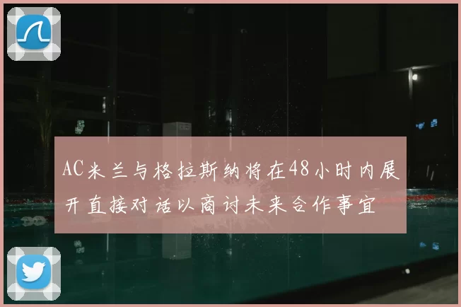 AC米兰与格拉斯纳将在48小时内展开直接对话以商讨未来合作事宜
