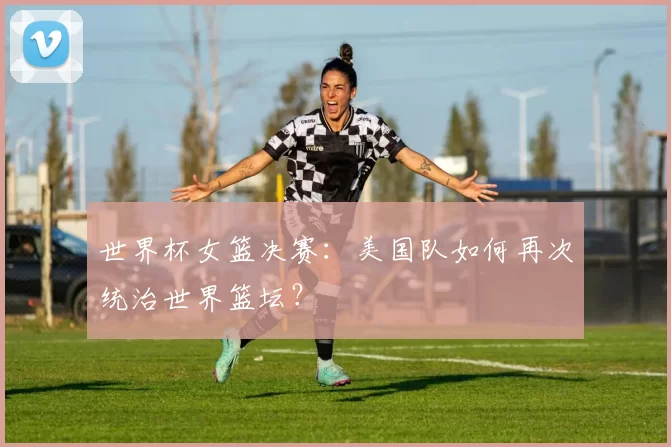 世界杯女篮决赛：美国队如何再次统治世界篮坛？