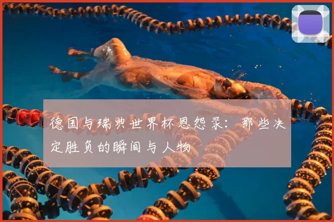 德国与瑞典世界杯恩怨录：那些决定胜负的瞬间与人物