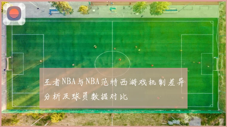 王者NBA与NBA范特西游戏机制差异分析及球员数据对比
