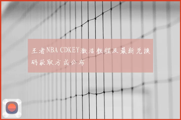 王者NBA CDKEY激活教程及最新兑换码获取方式公布