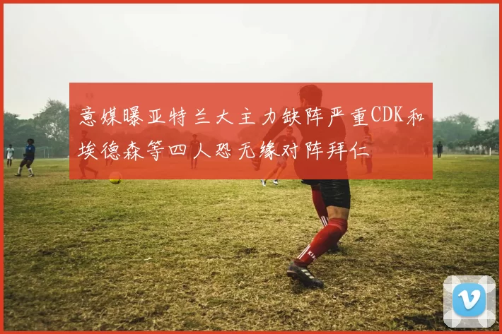 意媒曝亚特兰大主力缺阵严重CDK和埃德森等四人恐无缘对阵拜仁
