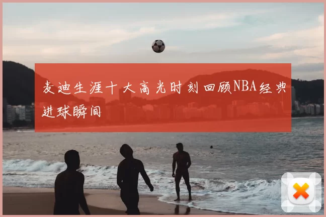 麦迪生涯十大高光时刻回顾NBA经典进球瞬间