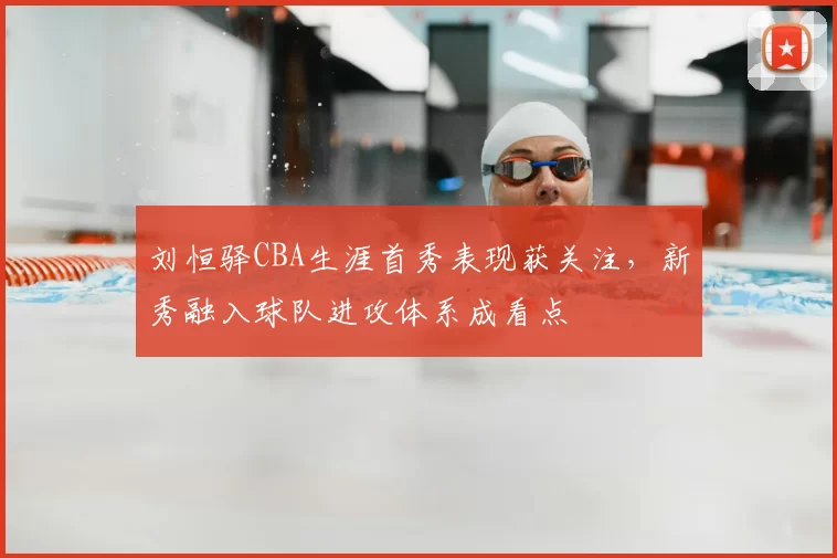 刘恒驿CBA生涯首秀表现获关注，新秀融入球队进攻体系成看点