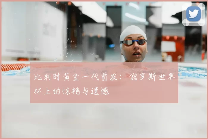比利时黄金一代首发：俄罗斯世界杯上的惊艳与遗憾