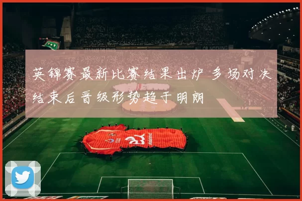 英锦赛最新比赛结果出炉 多场对决结束后晋级形势趋于明朗