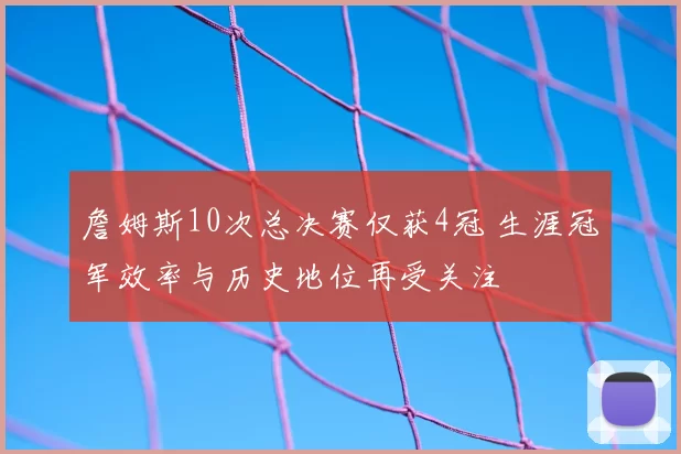 詹姆斯10次总决赛仅获4冠 生涯冠军效率与历史地位再受关注