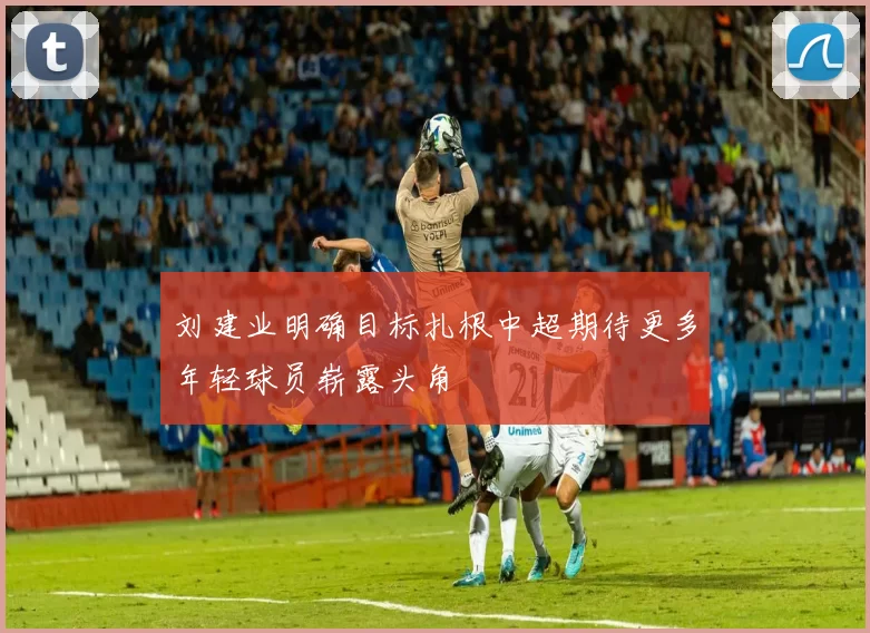刘建业明确目标扎根中超期待更多年轻球员崭露头角