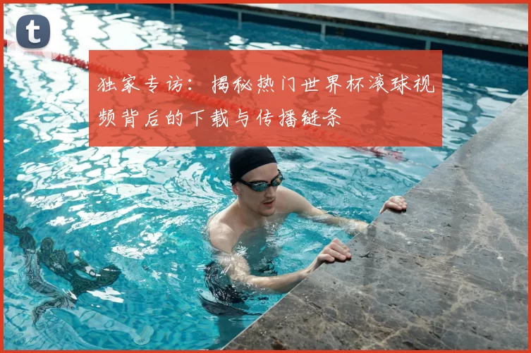 独家专访:揭秘热门世界杯滚球视频背后的下载与传播链条