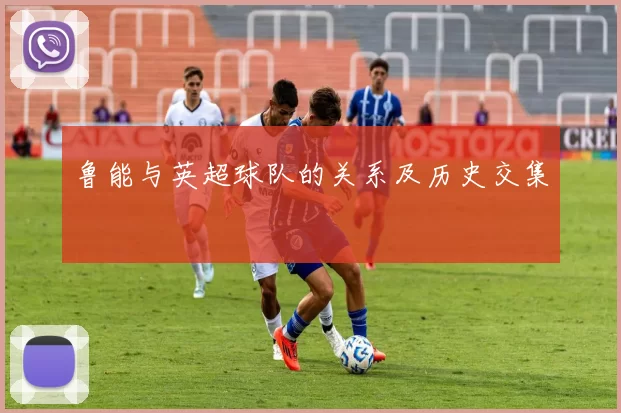 鲁能与英超球队的关系及历史交集
