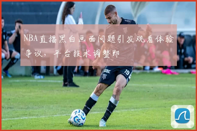 NBA直播黑白画面问题引发观看体验争议，平台技术调整即