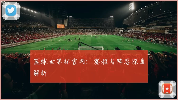 篮球世界杯官网：赛程与阵容深度解析
