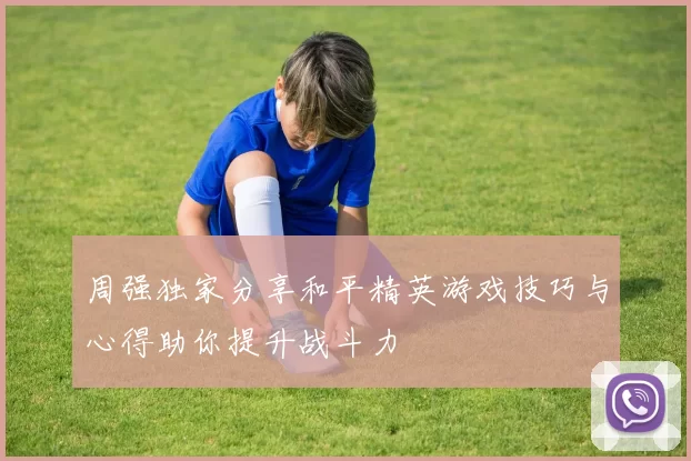 周强独家分享和平精英游戏技巧与心得助你提升战斗力