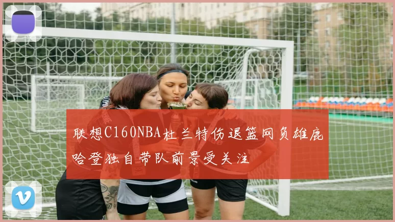 联想C160NBA杜兰特伤退篮网负雄鹿哈登独自带队前景受关注