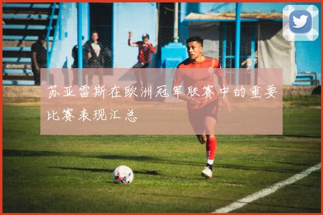 苏亚雷斯在欧洲冠军联赛中的重要比赛表现汇总