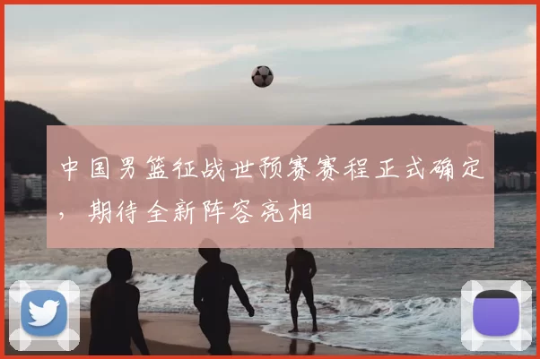 中国男篮征战世预赛赛程正式确定，期待全新阵容亮相