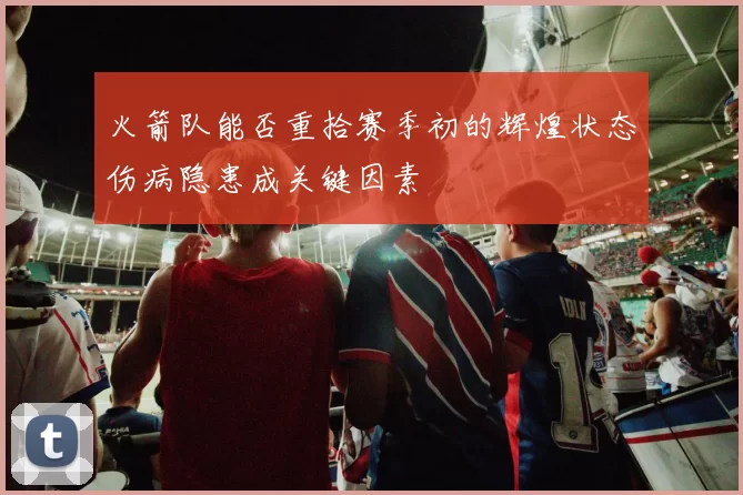 火箭队能否重拾赛季初的辉煌状态伤病隐患成关键因素