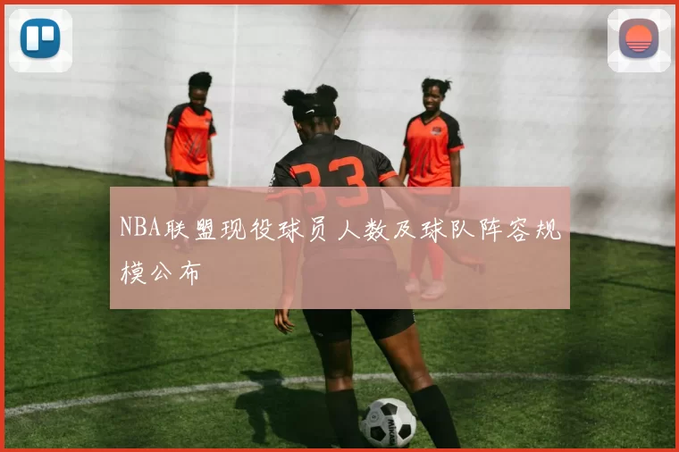 NBA联盟现役球员人数及球队阵容规模公布