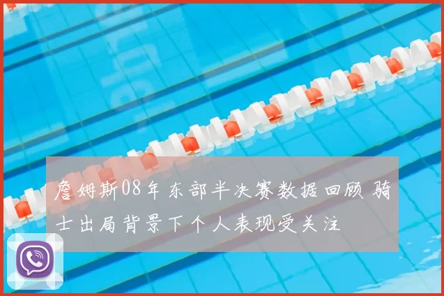 詹姆斯08年东部半决赛数据回顾 骑士出局背景下个人表现受关注