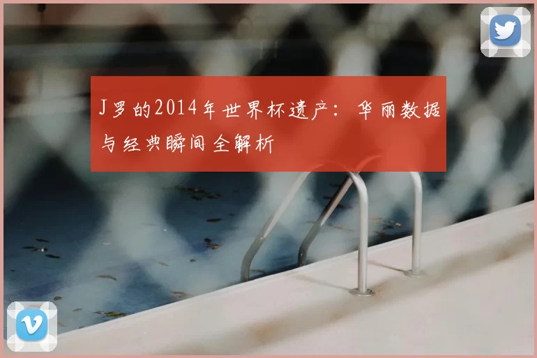 J罗的2014年世界杯遗产：华丽数据与经典瞬间全解析
