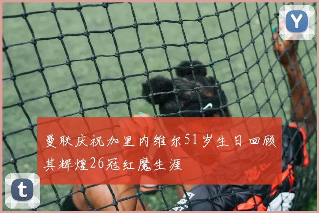 曼联庆祝加里内维尔51岁生日回顾其辉煌26冠红魔生涯