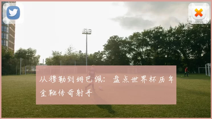 从穆勒到姆巴佩：盘点世界杯历年金靴传奇射手