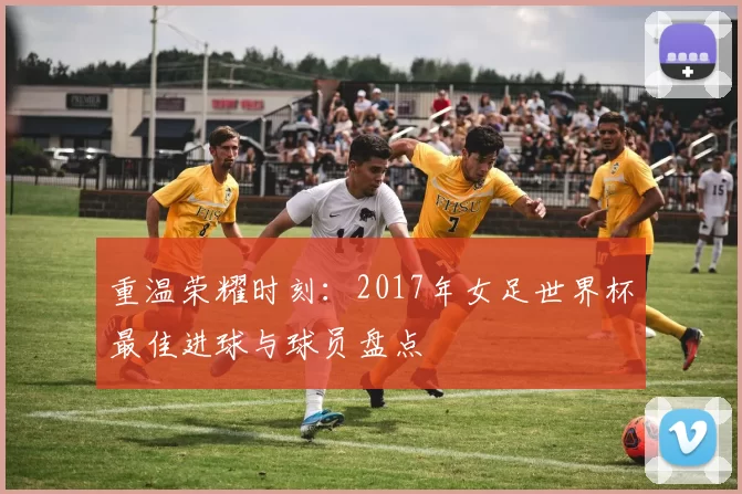 重温荣耀时刻：2017年女足世界杯最佳进球与球员盘点