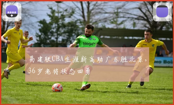 易建联CBA生涯新高助广东胜北京，36岁老将状态回勇