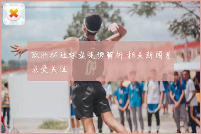 欧洲杯让球盘走势解析 相关新闻看点受关注