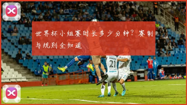 世界杯小组赛时长多少分钟？赛制与规则全知道