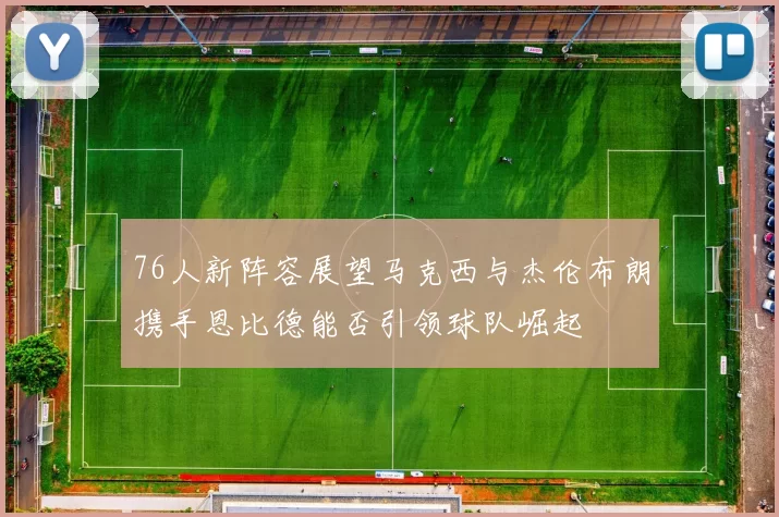 76人新阵容展望马克西与杰伦布朗携手恩比德能否引领球队崛起