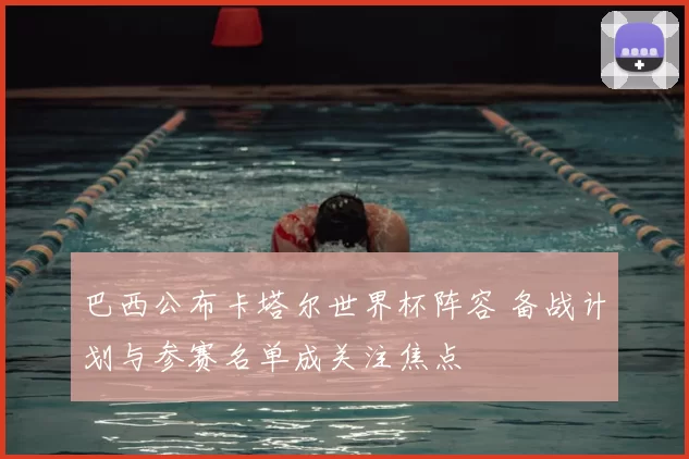 巴西公布卡塔尔世界杯阵容 备战计划与参赛名单成关注焦点
