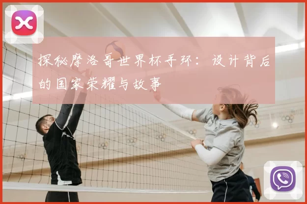 探秘摩洛哥世界杯手环:设计背后的国家荣耀与故事
