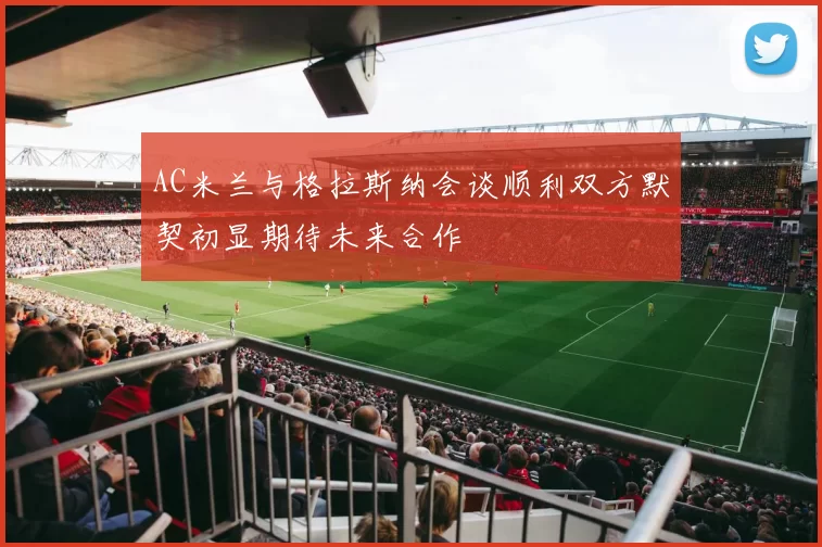 AC米兰与格拉斯纳会谈顺利双方默契初显期待未来合作