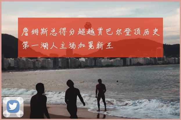 詹姆斯总得分超越贾巴尔登顶历史第一湖人主场加冕新王