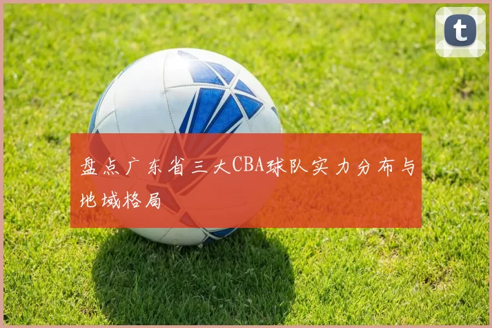 盘点广东省三大CBA球队实力分布与地域格局