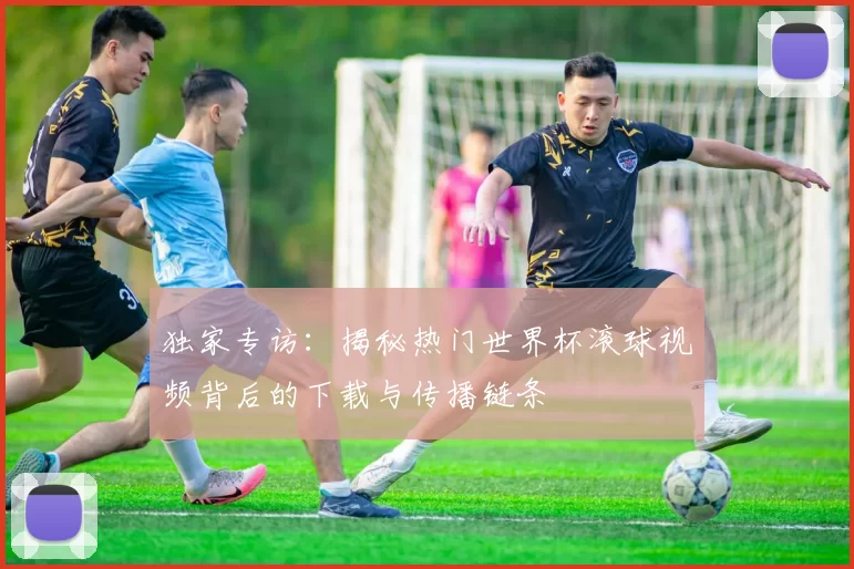 独家专访：揭秘热门世界杯滚球视频背后的下载与传播链条