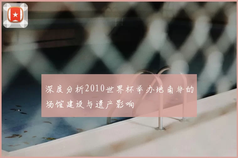 深度分析2010世界杯举办地南非的场馆建设与遗产影响