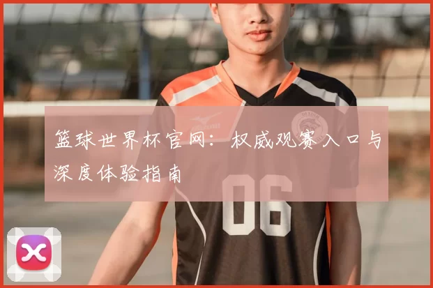 篮球世界杯官网：权威观赛入口与深度体验指南