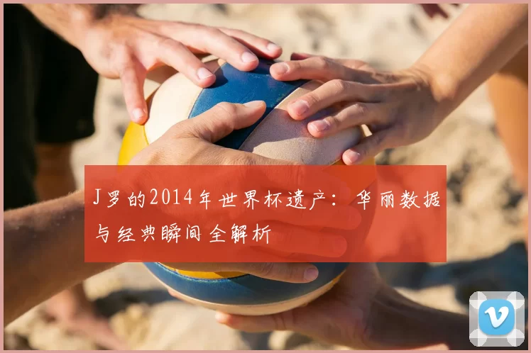J罗的2014年世界杯遗产:华丽数据与经典瞬间全解析