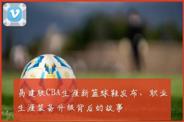 易建联CBA生涯新篮球鞋发布，职业生涯装备升级背后的故事