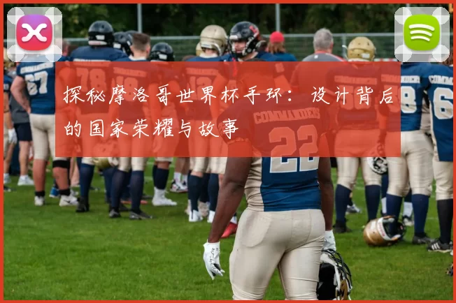 探秘摩洛哥世界杯手环：设计背后的国家荣耀与故事